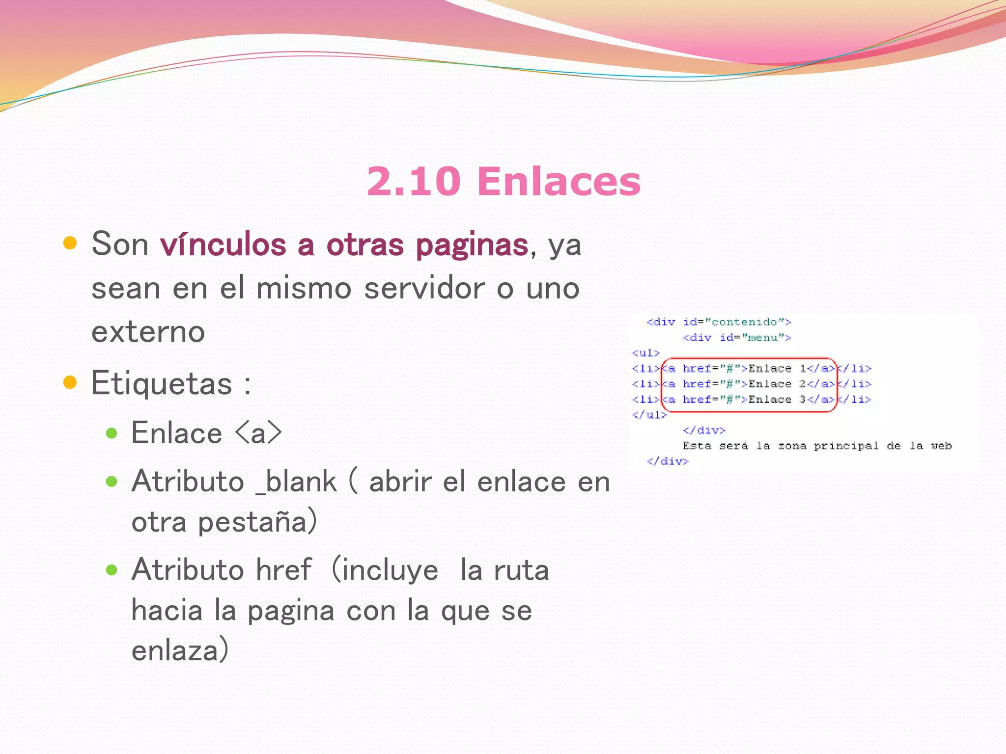 2.10 Enlaces
 Son vínculos a otras paginas, ya
sean en el mismo servidor o uno
externo
 Etiquetas :
 Enlace <a>
 Atributo _blank ( abrir el enlace en
otra pestaña)
 Atributo href (incluye la ruta
hacia la pagina con la que se
enlaza)
 