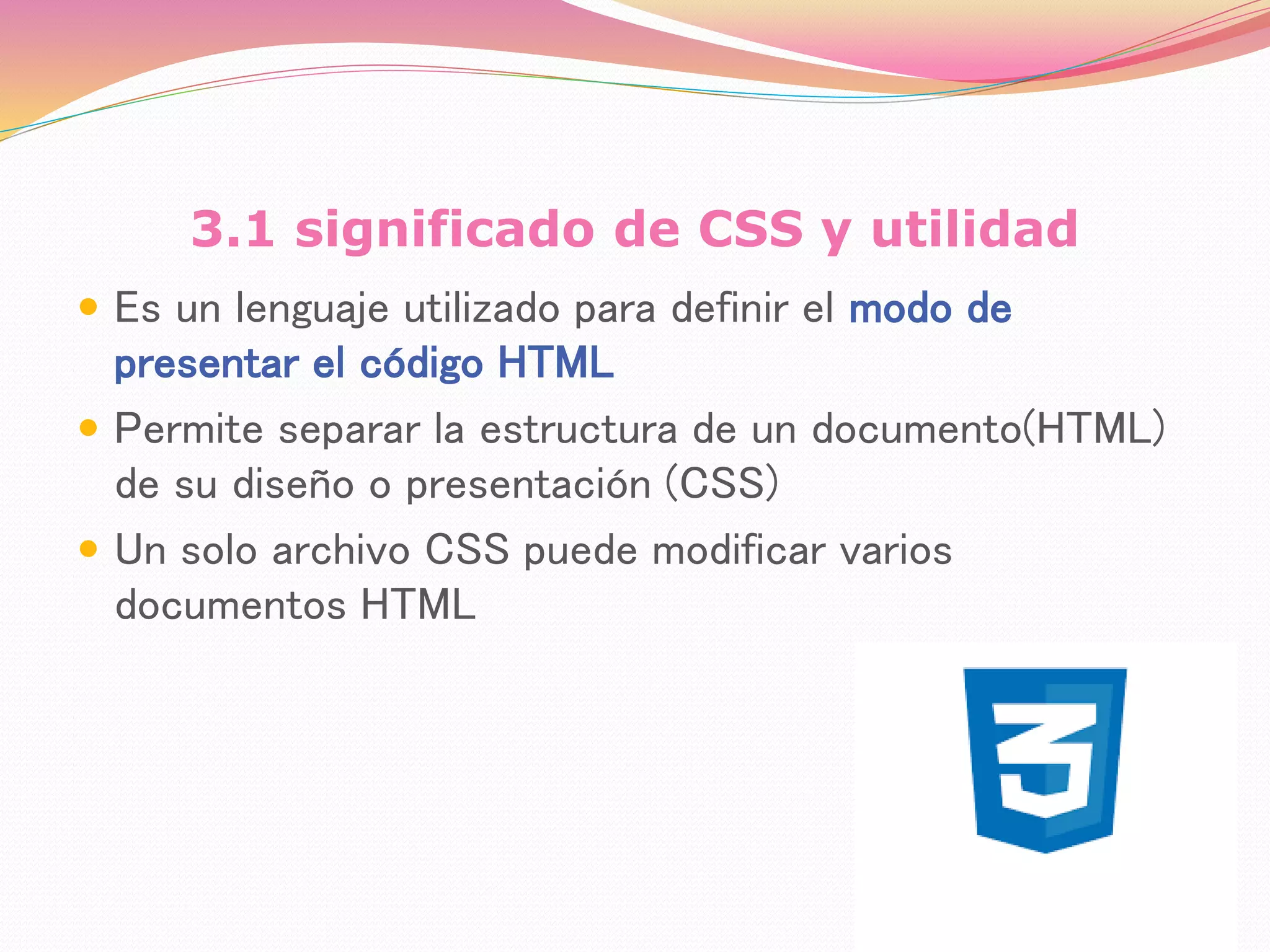 3.1 significado de CSS y utilidad
 Es un lenguaje utilizado para definir el modo de
presentar el código HTML
 Permite separar la estructura de un documento(HTML)
de su diseño o presentación (CSS)
 Un solo archivo CSS puede modificar varios
documentos HTML
 