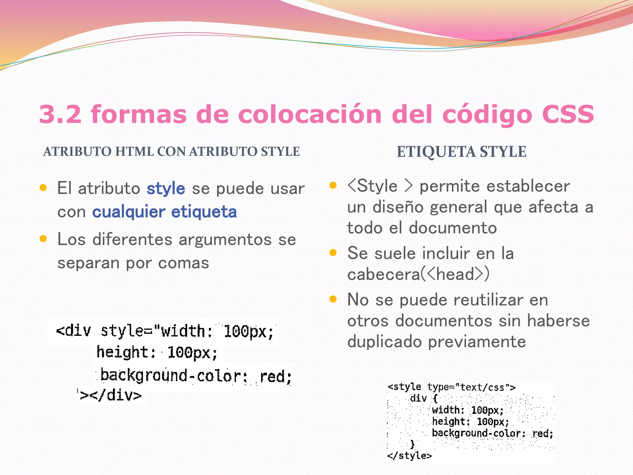3.2 formas de colocación del código CSS
ATRIBUTO HTML CON ATRIBUTO STYLE ETIQUETA STYLE
 El atributo style se puede usar
con cualquier etiqueta
 Los diferentes argumentos se
separan por comas
 <Style > permite establecer
un diseño general que afecta a
todo el documento
 Se suele incluir en la
cabecera(<head>)
 No se puede reutilizar en
otros documentos sin haberse
duplicado previamente
 