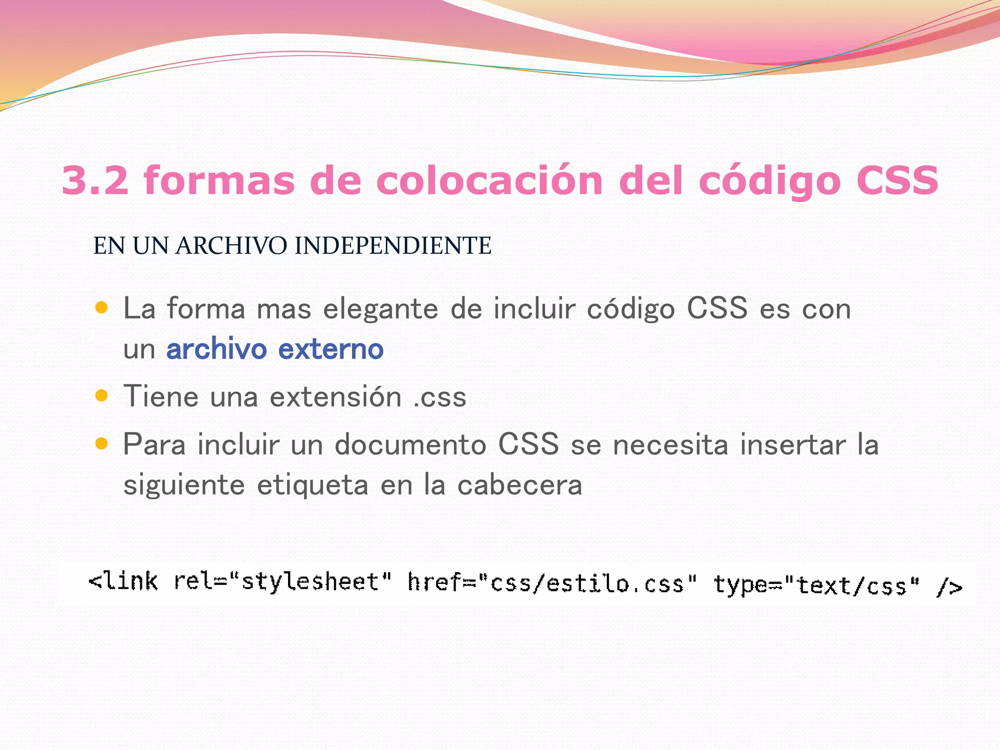 3.2 formas de colocación del código CSS
EN UN ARCHIVO INDEPENDIENTE
 La forma mas elegante de incluir código CSS es con
un archivo externo
 Tiene una extensión .css
 Para incluir un documento CSS se necesita insertar la
siguiente etiqueta en la cabecera
 