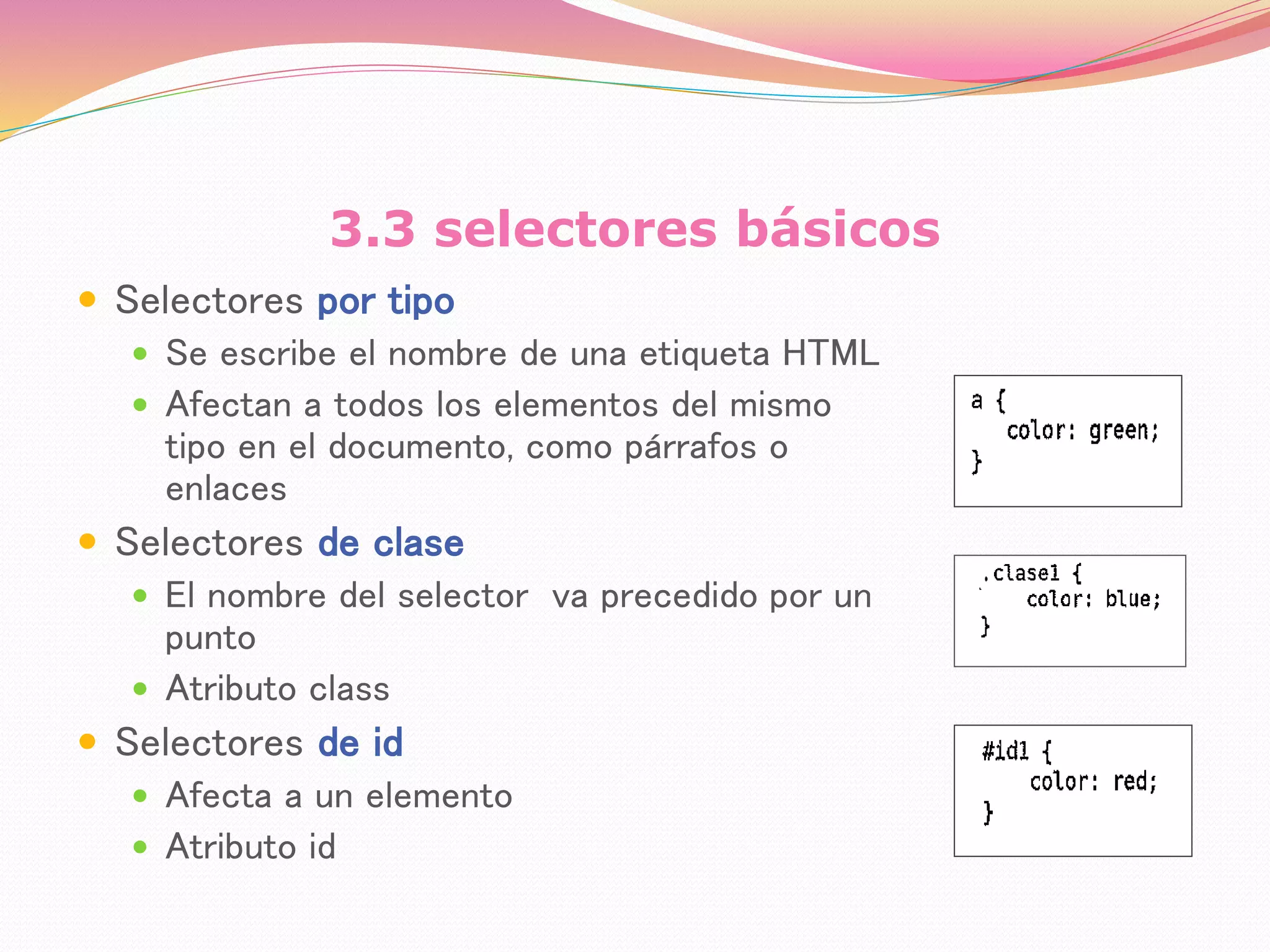 3.3 selectores básicos
 Selectores por tipo
 Se escribe el nombre de una etiqueta HTML
 Afectan a todos los elementos del mismo
tipo en el documento, como párrafos o
enlaces
 Selectores de clase
 El nombre del selector va precedido por un
punto
 Atributo class
 Selectores de id
 Afecta a un elemento
 Atributo id
 