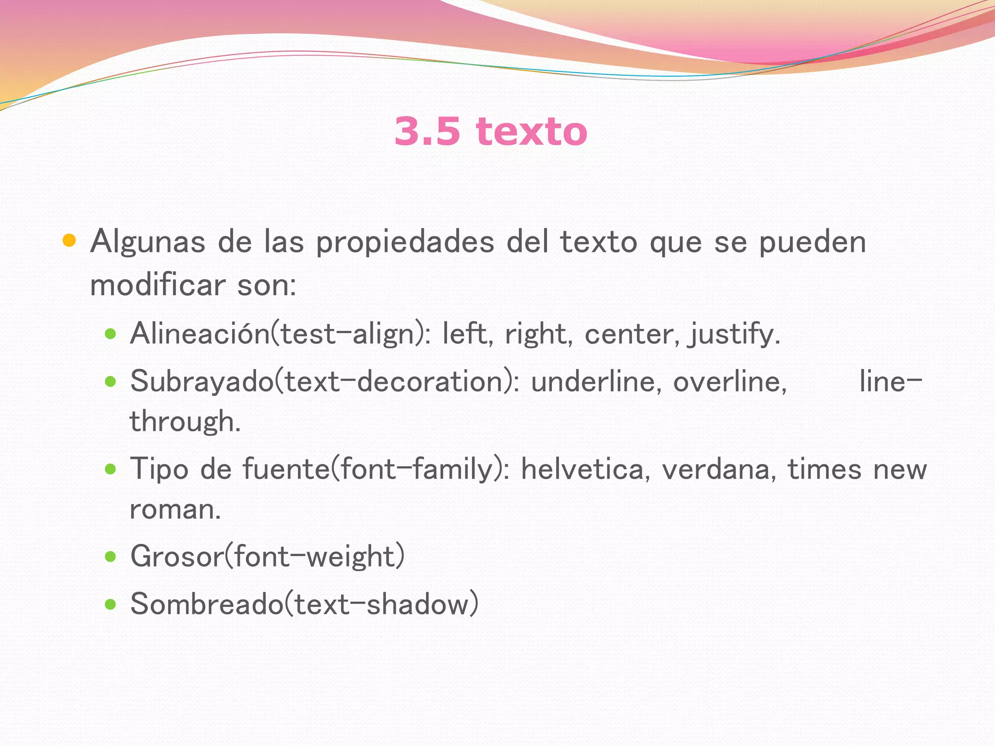 3.5 texto
 Algunas de las propiedades del texto que se pueden
modificar son:
 Alineación(test-align): left, right, center, justify.
 Subrayado(text-decoration): underline, overline, line-
through.
 Tipo de fuente(font-family): helvetica, verdana, times new
roman.
 Grosor(font-weight)
 Sombreado(text-shadow)
 