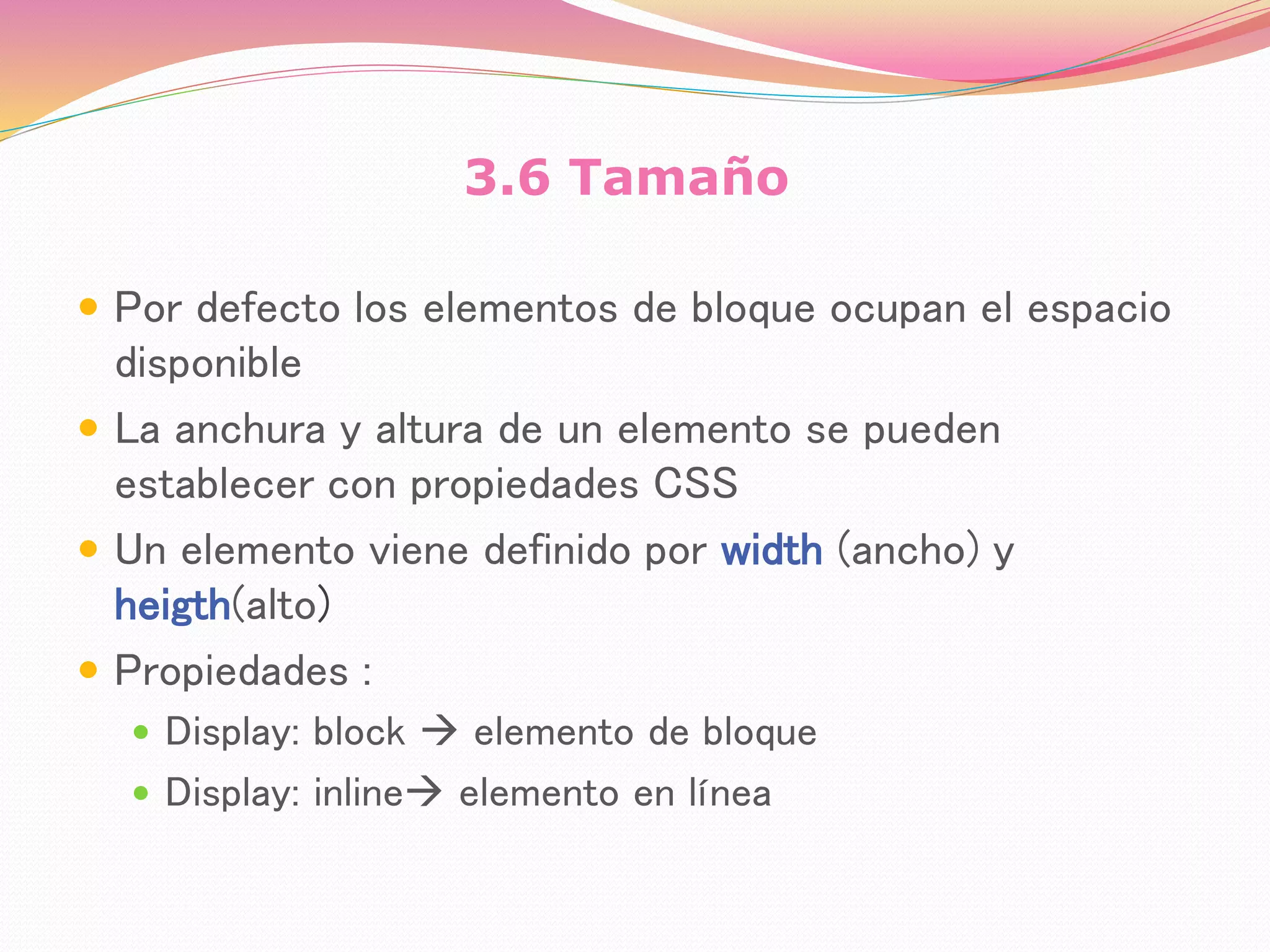 3.6 Tamaño
 Por defecto los elementos de bloque ocupan el espacio
disponible
 La anchura y altura de un elemento se pueden
establecer con propiedades CSS
 Un elemento viene definido por width (ancho) y
heigth(alto)
 Propiedades :
 Display: block  elemento de bloque
 Display: inline elemento en línea
 