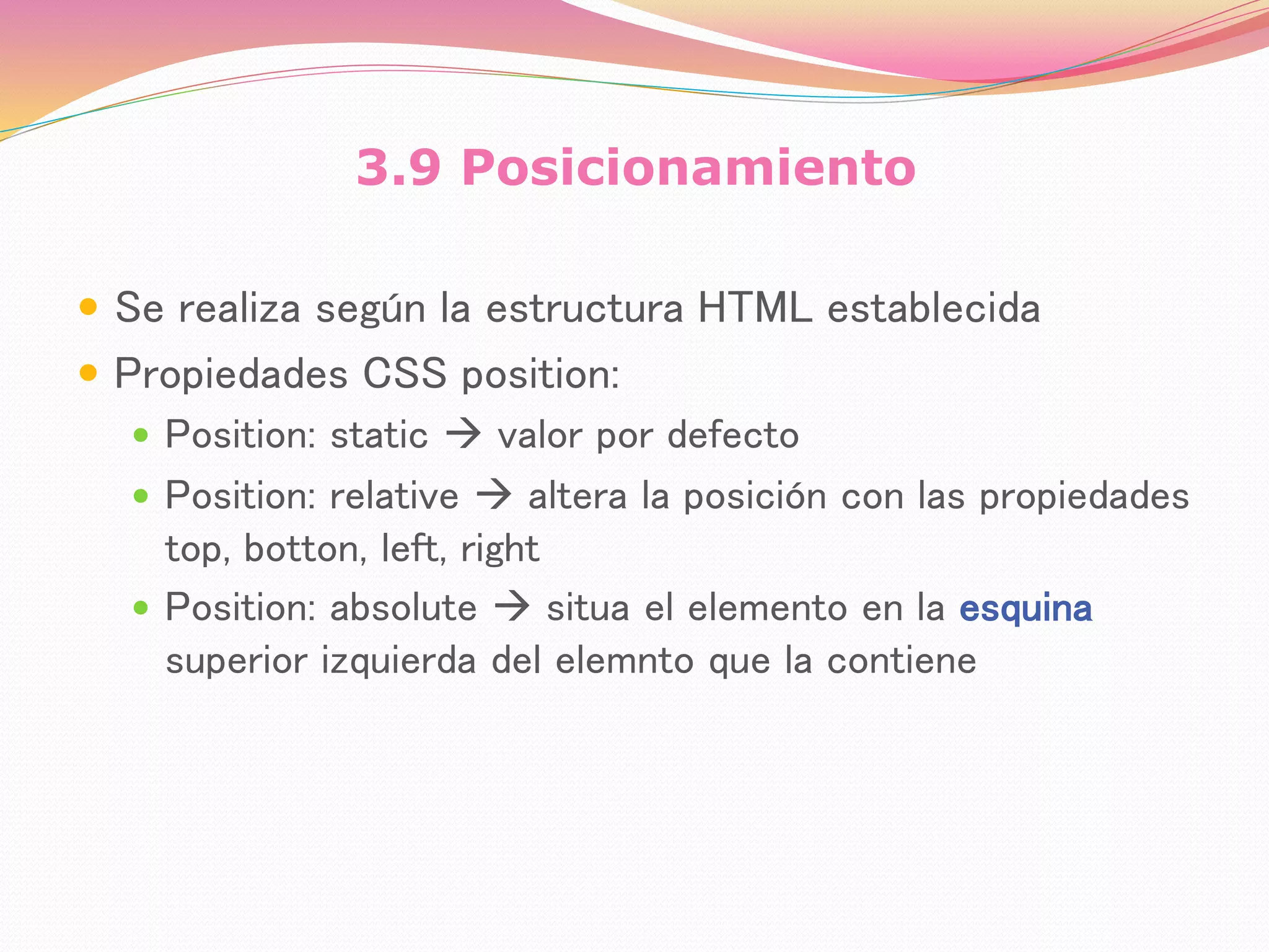 3.9 Posicionamiento
 Se realiza según la estructura HTML establecida
 Propiedades CSS position:
 Position: static  valor por defecto
 Position: relative  altera la posición con las propiedades
top, botton, left, right
 Position: absolute  situa el elemento en la esquina
superior izquierda del elemnto que la contiene
 