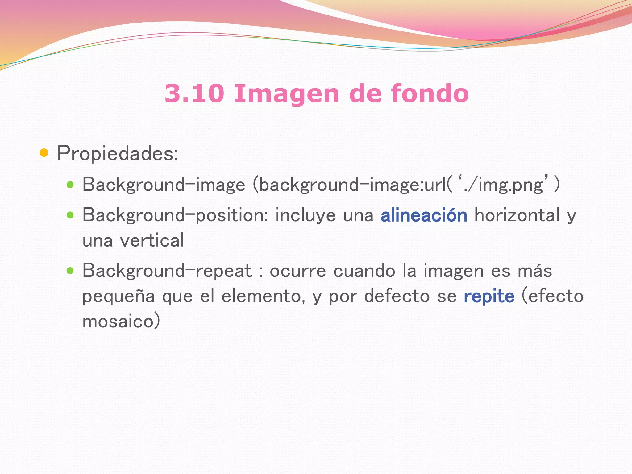 3.10 Imagen de fondo
 Propiedades:
 Background-image (background-image:url(‘./img.png’)
 Background-position: incluye una alineación horizontal y
una vertical
 Background-repeat : ocurre cuando la imagen es más
pequeña que el elemento, y por defecto se repite (efecto
mosaico)
 