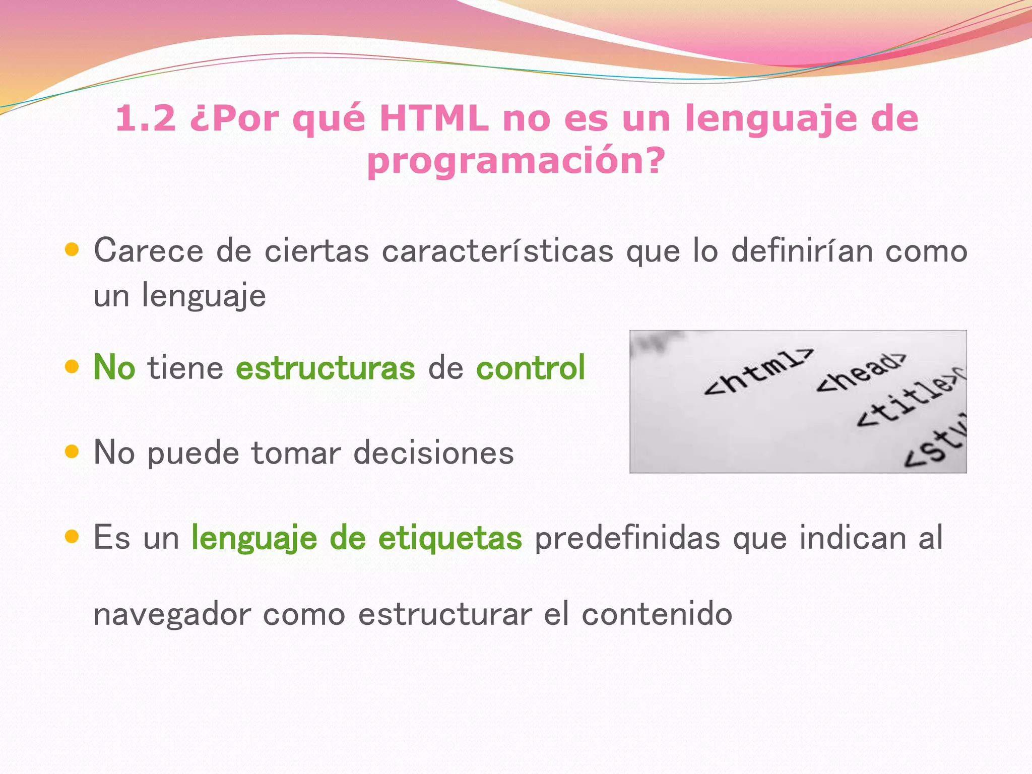 1.2 ¿Por qué HTML no es un lenguaje de
programación?
 Carece de ciertas características que lo definirían como
un lenguaje
 No tiene estructuras de control
 No puede tomar decisiones
 Es un lenguaje de etiquetas predefinidas que indican al
navegador como estructurar el contenido
 