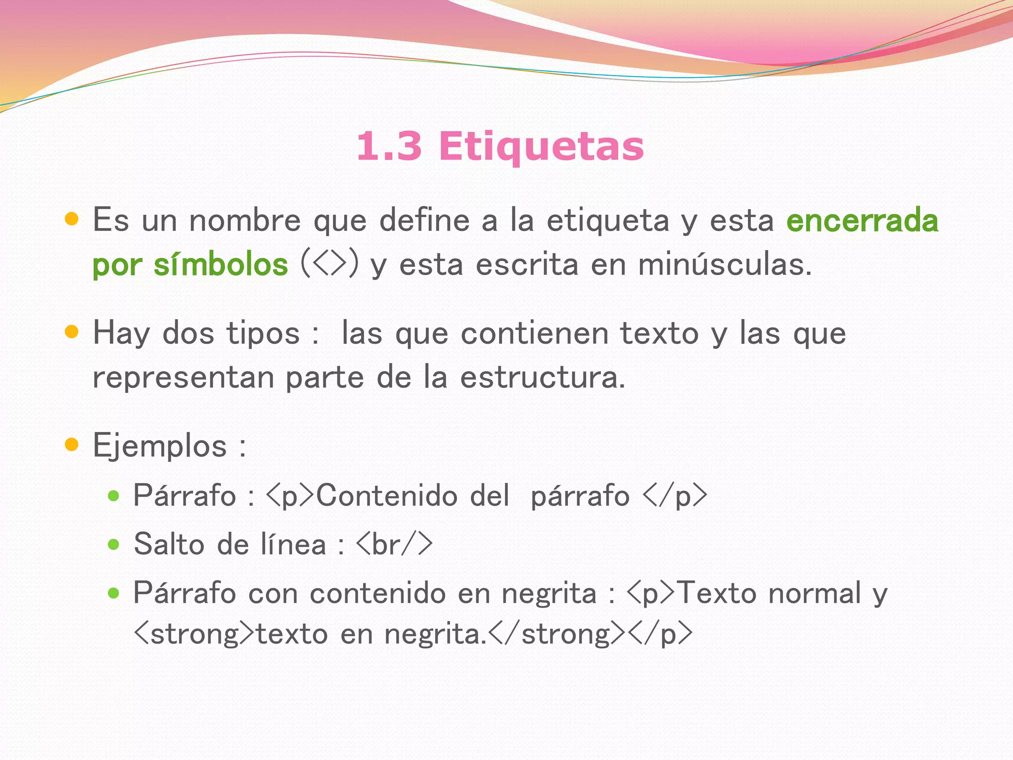 1.3 Etiquetas
 Es un nombre que define a la etiqueta y esta encerrada
por símbolos (<>) y esta escrita en minúsculas.
 Hay dos tipos : las que contienen texto y las que
representan parte de la estructura.
 Ejemplos :
 Párrafo : <p>Contenido del párrafo </p>
 Salto de línea : <br/>
 Párrafo con contenido en negrita : <p>Texto normal y
<strong>texto en negrita.</strong></p>
 