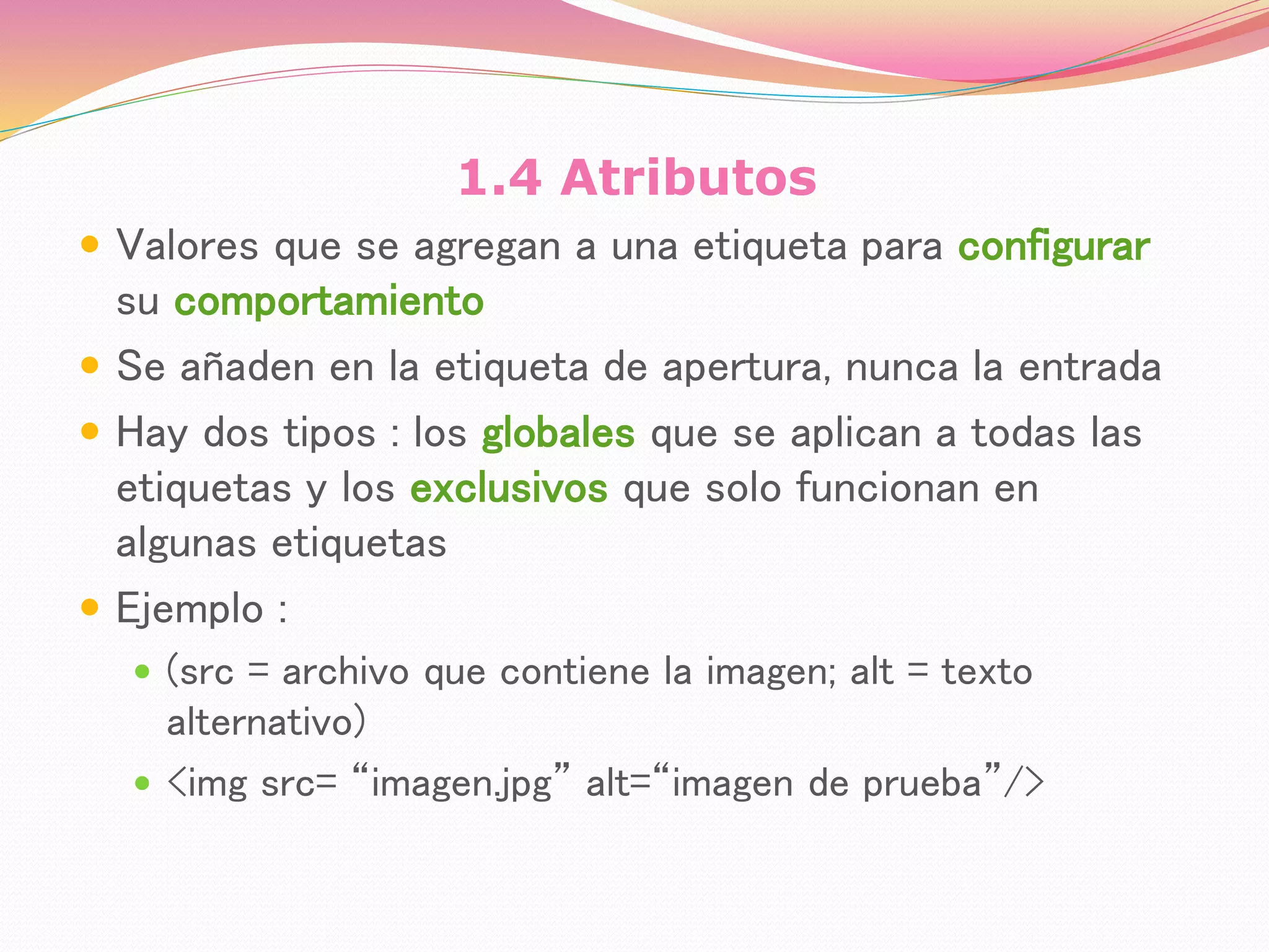 1.4 Atributos
 Valores que se agregan a una etiqueta para configurar
su comportamiento
 Se añaden en la etiqueta de apertura, nunca la entrada
 Hay dos tipos : los globales que se aplican a todas las
etiquetas y los exclusivos que solo funcionan en
algunas etiquetas
 Ejemplo :
 (src = archivo que contiene la imagen; alt = texto
alternativo)
 <img src= “imagen.jpg” alt=“imagen de prueba”/>
 