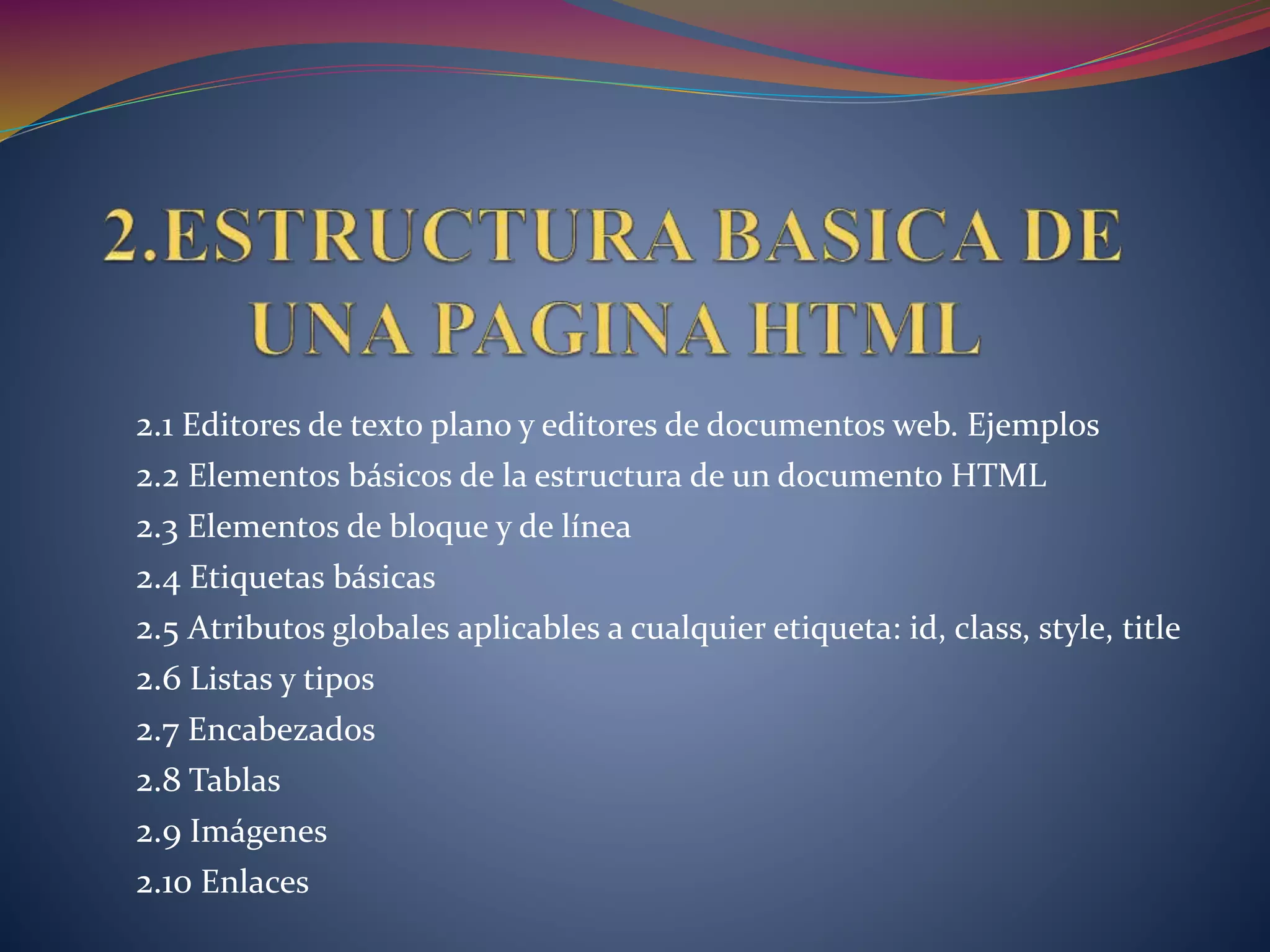 2.1 Editores de texto plano y editores de documentos web. Ejemplos
2.2 Elementos básicos de la estructura de un documento HTML
2.3 Elementos de bloque y de línea
2.4 Etiquetas básicas
2.5 Atributos globales aplicables a cualquier etiqueta: id, class, style, title
2.6 Listas y tipos
2.7 Encabezados
2.8 Tablas
2.9 Imágenes
2.10 Enlaces
 