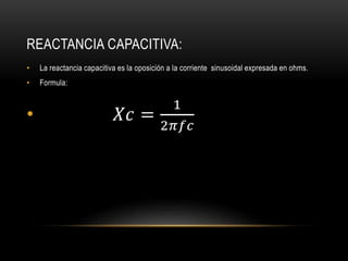 REACTANCIA CAPACITIVA:
• La reactancia capacitiva es la oposición a la corriente sinusoidal expresada en ohms.
• Formula:
• 𝑋𝑐 =
1
2𝜋𝑓𝑐
 