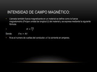 INTENSIDAD DE CAMPO MAGNÉTICO:
• Llamada también fuerza magnetizante en un material se define como la fuerza
magnetomotriz (Fm)por unidad de longitud (l) del material y se expresa mediante la siguiente
fórmula:
• 𝐻 =
𝐹𝑚
𝑙
Donde: 𝐹𝑚 = 𝑁𝐼
• N es el numero de vueltas del conductor, e I la corriente en amperes.
 