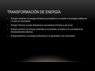 TRANSFORMACIÓN DE ENERGÍA:
• Energía mecánica: la energía mecánica acumulada en un resorte o la energía cinética en
un auto en movimiento.
• Energía Térmica: el calor liberado por una estufa por fricción o por el sol.
• Energía química: La energía contenida en la dinamita, el carbón o en una batería de
almacenamiento eléctrico.
• Energía eléctrica: La energía producida por un generador o por iluminación.
 