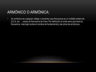 ARMÓNICO O ARMÓNICA:
• Un armónico es cualquier voltaje o corriente cuya frecuencia es un múltiplo entero de
(2,3,4, etc…, veces) la frecuencia de línea. Por definición la onda seno que tiene la
frecuencia mas baja recibe el nombre de fundamental y las otras de armónicos.
 