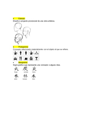  Esbozo:
Diseño o proyecto provisional de una obra artística.
 Pictograma:
Concepto relacionado materialmente con el objeto al que se refiere.
 Ideograma:
Signo grafico que representa una concepto o alguna idea.
 