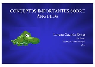 CONCEPTOS IMPORTANTES SOBRE
         ÁNGULOS


               Lorena Gacitúa Reyes
                                   Profesora
                    Postítulo de Matemáticas
                                       2013
 