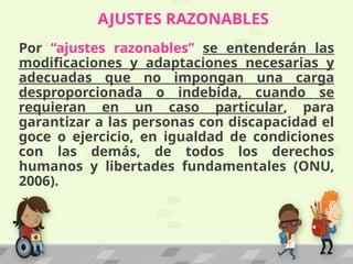AJUSTES RAZONABLES
Por “ajustes razonables” se entenderán las
modificaciones y adaptaciones necesarias y
adecuadas que no impongan una carga
desproporcionada o indebida, cuando se
requieran en un caso particular, para
garantizar a las personas con discapacidad el
goce o ejercicio, en igualdad de condiciones
con las demás, de todos los derechos
humanos y libertades fundamentales (ONU,
2006).
 