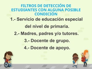 FILTROS DE DETECCIÓN DE
ESTUDIANTES CON ALGUNA POSIBLE
CONDICIÓN
1.- Servicio de educación especial
del nivel de primaria.
2.- Madres, padres y/o tutores.
3.- Docente de grupo.
4.- Docente de apoyo.
 