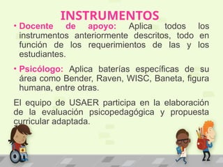 INSTRUMENTOS
• Docente de apoyo: Aplica todos los
instrumentos anteriormente descritos, todo en
función de los requerimientos de las y los
estudiantes.
• Psicólogo: Aplica baterías específicas de su
área como Bender, Raven, WISC, Baneta, figura
humana, entre otras.
El equipo de USAER participa en la elaboración
de la evaluación psicopedagógica y propuesta
curricular adaptada.
 