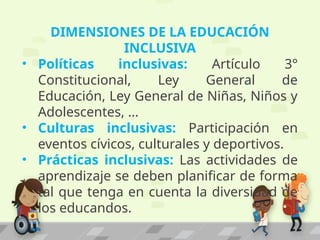 DIMENSIONES DE LA EDUCACIÓN
INCLUSIVA
• Políticas inclusivas: Artículo 3°
Constitucional, Ley General de
Educación, Ley General de Niñas, Niños y
Adolescentes, …
• Culturas inclusivas: Participación en
eventos cívicos, culturales y deportivos.
• Prácticas inclusivas: Las actividades de
aprendizaje se deben planificar de forma
tal que tenga en cuenta la diversidad de
los educandos.
 