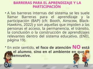 BARRERAS PARA EL APRENDIZAJE Y LA
PARTICIPACIÓN
• A las barreras internas del sistema se les suele
llamar Barreras para el aprendizaje y la
participación (BAP) (cfr. Booth, Ainscow, Black-
Hawkins, 2022) y son aquellas que impiden a las
personas el acceso, la permanencia, el tránsito,
la conclusión o la construcción de aprendizajes
relevantes dentro del sistema educativo. (ENEI,
página 19).
• En este sentido, el foco de atención NO está
en el alumno, sino en el ambiente en que se
desenvuelve.
 