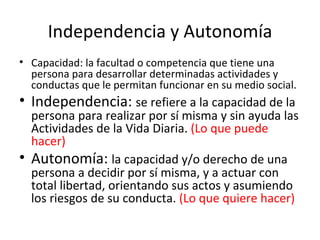 Independencia y Autonomía Capacidad: la facultad o competencia que tiene una persona para desarrollar determinadas actividades y conductas que le permitan funcionar en su medio social. Independencia: se refiere a la capacidad de la persona para realizar por sí misma y sin ayuda las Actividades de la Vida Diaria. (Lo que puede hacer) Autonomía: la capacidad y/o derecho de una persona a decidir por sí misma, y a actuar con total libertad, orientando sus actos y asumiendo los riesgos de su conducta. (Lo que quiere hacer)