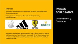 BENEFICIOS
La imagen corporativa de una empresa es un de sus más importantes
elementos de ventas.
La imagen corporativa es un elemento de diferenciación y
posicionamiento.
IMAGEN
CORPORATIVA
Generalidades y
Conceptos
La imagen corporativa es la manera por la cual trasmite, quién es, qué es,
qué hace y como lo hace. El diseño coordinado de los diferentes agentes
de comunicación, hará que la imagen sea correctamente transmitida, al
auditorio deseado.
 