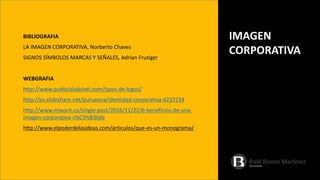BIBLIOGRAFIA
LA IMAGEN CORPORATIVA, Norberto Chaves
SIGNOS SÍMBOLOS MARCAS Y SEÑALES, Adrian Frutiger
WEBGRAFIA
http://www.publicidadpixel.com/tipos-de-logos/
http://es.slideshare.net/puruxona/identidad-corporativa-4237234
http://www.miwork.co/single-post/2016/11/22/6-beneficios-de-una-
imagen-corporativa-s%C3%B3lida
http://www.elpoderdelasideas.com/articulos/que-es-un-monograma/
IMAGEN
CORPORATIVA
 