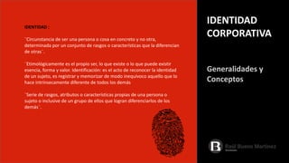 IDENTIDAD :
¨Circunstancia de ser una persona o cosa en concreto y no otra,
determinada por un conjunto de rasgos o características que la diferencian
de otras¨.
¨Etimológicamente es el propio ser, lo que existe o lo que puede existir
esencia, forma y valor. Identificación: es el acto de reconocer la identidad
de un sujeto, es registrar y memorizar de modo inequívoco aquello que lo
hace intrínsecamente diferente de todos los demás
¨Serie de rasgos, atributos o características propias de una persona o
sujeto o inclusive de un grupo de ellos que logran diferenciarlos de los
demás¨.
Generalidades y
Conceptos
IDENTIDAD
CORPORATIVA
 