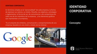 IDENTIDAD CORPORATIVA.
En términos simples es la “personalidad” de cada empresa, la forma
de expresar sus valores, su misión, filosofía, sus objetivos, estrategias
y reglamentos, la forma de ser, de comunicarse y de comportarse de
cada uno de los miembros de la empresa, y los elementos gráficos
que representan a la empresa.
“Es el conjunto de símbolos, comunicación y comportamiento de una
empresa, basados en una visión y misión de las mismas¨.
Concepto
IDENTIDAD
CORPORATIVA
 