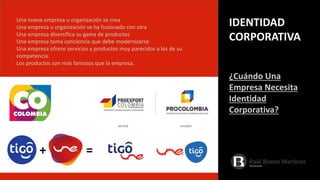 Una nueva empresa u organización se crea
Una empresa u organización se ha fusionado con otra
Una empresa diversifica su gama de productos
Una empresa toma conciencia que debe modernizarse
Una empresa ofrece servicios y productos muy parecidos a los de su
competencia.
Los productos son más famosos que la empresa.
IDENTIDAD
CORPORATIVA
¿Cuándo Una
Empresa Necesita
Identidad
Corporativa?
+ =
 