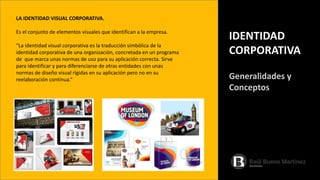 LA IDENTIDAD VISUAL CORPORATIVA.
Es el conjunto de elementos visuales que identifican a la empresa.
“La identidad visual corporativa es la traducción simbólica de la
identidad corporativa de una organización, concretada en un programa
de que marca unas normas de uso para su aplicación correcta. Sirve
para identificar y para diferenciarse de otras entidades con unas
normas de diseño visual rígidas en su aplicación pero no en su
reelaboración continua.”
IDENTIDAD
CORPORATIVA
Generalidades y
Conceptos
 