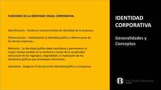 FUNCIONES DE LA IDENTIDAD VISUAL CORPORATIVA.
Identificación.- Facilita el reconocimiento de identidad de la empresa.-
Diferenciación.- Individualizar la identidad gráfica y diferenciarse de
las demás empresas.-
Memoria.- La identidad gráfica debe recordarse y permanecer el
mayor tiempo posible en la memoria a través de la simplicidad
estructural de los logotipos, originalidad, la implicación de los
elementos gráficos que provoquen emociones.
Asociativa.- Asegurar el vínculo entre identidad gráfica y la empresa
IDENTIDAD
CORPORATIVA
Generalidades y
Conceptos
 