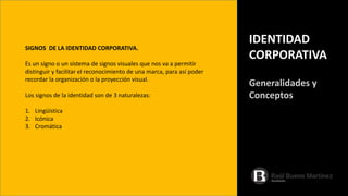 SIGNOS DE LA IDENTIDAD CORPORATIVA.
Es un signo o un sistema de signos visuales que nos va a permitir
distinguir y facilitar el reconocimiento de una marca, para así poder
recordar la organización o la proyección visual.
Los signos de la identidad son de 3 naturalezas:
1. Lingüística
2. Icónica
3. Cromática
IDENTIDAD
CORPORATIVA
Generalidades y
Conceptos
 