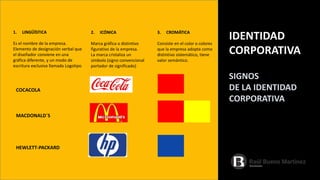IDENTIDAD
CORPORATIVA
1. LINGÜÍSTICA
Es el nombre de la empresa.
Elemento de designación verbal que
el diseñador conviene en una
gráfica diferente, y un modo de
escritura exclusiva llamada Logotipo
COCACOLA
MACDONALD´S
HEWLETT-PACKARD
SIGNOS
DE LA IDENTIDAD
CORPORATIVA
2. ICÓNICA
Marca gráfica o distintivo
figurativo de la empresa.
La marca cristaliza un
símbolo (signo convencional
portador de significado)
3. CROMÁTICA
Consiste en el color o colores
que la empresa adopta como
distintivo sistemático, tiene
valor semántico.
 