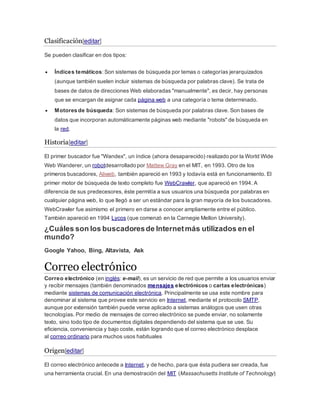 Clasificación[editar] 
Se pueden clasificar en dos tipos: 
 Índices temáticos: Son sistemas de búsqueda por temas o categorías jerarquizados 
(aunque también suelen incluir sistemas de búsqueda por palabras clave). Se trata de 
bases de datos de direcciones Web elaboradas "manualmente", es decir, hay personas 
que se encargan de asignar cada página web a una categoría o tema determinado. 
 Motores de búsqueda: Son sistemas de búsqueda por palabras clave. Son bases de 
datos que incorporan automáticamente páginas web mediante "robots" de búsqueda en 
la red. 
Historia[editar] 
El primer buscador fue "Wandex", un índice (ahora desaparecido) realizado por la World Wide 
Web Wanderer, un robotdesarrollado por Mattew Gray en el MIT, en 1993. Otro de los 
primeros buscadores, Aliweb, también apareció en 1993 y todavía está en funcionamiento. El 
primer motor de búsqueda de texto completo fue WebCrawler, que apareció en 1994. A 
diferencia de sus predecesores, éste permitía a sus usuarios una búsqueda por palabras en 
cualquier página web, lo que llegó a ser un estándar para la gran mayoría de los buscadores. 
WebCrawler fue asimismo el primero en darse a conocer ampliamente entre el público. 
También apareció en 1994 Lycos (que comenzó en la Carnegie Mellon University). 
¿Cuáles son los buscadores de Internet más utilizados en el 
mundo? 
Google Yahoo, Bing, Altavista, Ask 
Correo electrónico 
Correo electrónico (en inglés: e-mail), es un servicio de red que permite a los usuarios enviar 
y recibir mensajes (también denominados mensajes electrónicos o cartas electrónicas) 
mediante sistemas de comunicación electrónica. Principalmente se usa este nombre para 
denominar al sistema que provee este servicio en Internet, mediante el protocolo SMTP, 
aunque por extensión también puede verse aplicado a sistemas análogos que usen otras 
tecnologías. Por medio de mensajes de correo electrónico se puede enviar, no solamente 
texto, sino todo tipo de documentos digitales dependiendo del sistema que se use. Su 
eficiencia, conveniencia y bajo coste, están logrando que el correo electrónico desplace 
al correo ordinario para muchos usos habituales 
Origen[editar] 
El correo electrónico antecede a Internet, y de hecho, para que ésta pudiera ser creada, fue 
una herramienta crucial. En una demostración del MIT (Massachusetts Institute of Technology) 
 