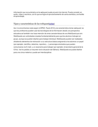 información que se suministra en la webquest suele provenir de internet. Puede consistir en 
audio, vídeo y escritura, con lo que se logra el aprovechamiento de varios sentidos y se facilita 
el aprendizaje. 
Tipos y características de las webquest[editar] 
Aun no encontramos nada según (LÓPEZ, Paulo 2014) una característica de las webquest es 
que los profesores pueden usar las tecnologías de la información desde una perspectiva 
educativa así también nos hace mención de otras características de una WebQuest que son: 
WebQuests son actividades creadas fundamentalmente para que los alumnos trabajen en 
grupo, aunque se pueden diseñar para trabajo individual. WebQuests pueden ser realizadas 
añadiendo elementos de motivación a su estructura básica asignando a los alumnos un papel 
(por ejemplo: científico, detective, reportero,...), personajes simulados que pueden 
comunicarse vía E-mail, y un escenario para trabajar (por ejemplo: el secretario general de la 
O.N.U. les ha pedido un resumen de la situación del Sáhara). WebQuests se puede diseñar 
para una única materia o puede ser interdisciplinar. 
