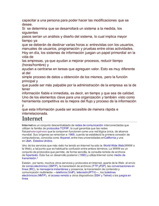 capacitar a una persona para poder hacer las modificaciones que se 
desee. 
Si se determina que se desarrollará un sistema a la medida, los 
siguientes 
pasos serían un análisis y diseño del sistema, lo cual implica mayor 
tiempo ya 
que se deberán de destinar varias horas a: entrevistas con los usuarios, 
manuales de usuarios, programación y pruebas entre otras actividades. 
Hoy en día, los sistemas de información juegan un papel primordial en la 
vida de 
las empresas, ya que ayudan a mejorar procesos, reducir tiempo 
(horas/hombre) y 
ayudan a centrarse en tareas que agreguen valor. Esto es muy diferente 
al del 
simple proceso de datos u obtención de los mismos, pero la función 
principal y 
que puede ser más palpable por la administración de la empresa es la de 
tener 
información fiable e inmediata, es decir, en tiempo y que sea de calidad. 
Uno de los elementos clave para una organización y también visto como 
herramienta competitiva es la mejora del flujo y proceso de la información 
y 
que esta información pueda ser accesible de manera rápida e 
interrelacionada. 
Internet 
Internet es un conjunto descentralizado de redes de comunicación interconectadas que 
utilizan la familia de protocolos TCP/IP, lo cual garantiza que las redes 
físicasheterogéneas que la componen funcionen como una red lógica única, de alcance 
mundial. Sus orígenes se remontan a 1969, cuando se estableció la primera conexión de 
computadoras, conocida como Arpanet, entre tres universidades enCalifornia y una 
en Utah, Estados Unidos. 
Uno de los servicios que más éxito ha tenido en Internet ha sido la World Wide Web(WWW o 
la Web), a tal punto que es habitual la confusión entre ambos términos. La WWW es un 
conjunto de protocolos que permite, de forma sencilla, la consulta remota de archivos 
de hipertexto. Esta fue un desarrollo posterior (1990) y utiliza Internet como medio de 
transmisión.3 
Existen, por tanto, muchos otros servicios y protocolos en Internet, aparte de la Web: el envío 
de correo electrónico (SMTP), la transmisión de archivos (FTP yP2P), las conversaciones en 
línea (IRC), la mensajería instantánea y presencia, la transmisión de contenido y 
comunicación multimedia —telefonía (VoIP), televisión(IPTV)—, los boletines 
electrónicos (NNTP), el acceso remoto a otros dispositivos (SSH y Telnet) o los juegos en 
línea 
 