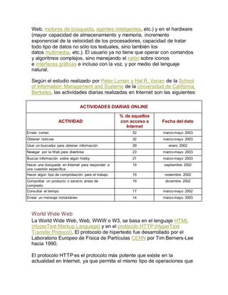 Web, motores de búsqueda, agentes inteligentes, etc.) y en el hardware 
(mayor capacidad de almacenamiento y memoria, incremento 
exponencial de la velocidad de los procesadores, capacidad de tratar 
todo tipo de datos no sólo los textuales, sino también los 
datos multimedia, etc.). El usuario ya no tiene que operar con comandos 
y algoritmos complejos, sino manejando el ratón sobre iconos 
e interfaces gráficas e incluso con la voz, y por medio del lenguaje 
natural. 
Según el estudio realizado por Peter Lyman y Hal R. Varian de la School 
of Information Management and Systems de la Universidad de California, 
Berkeley, las actividades diarias realizadas en Internet son las siguientes: 
ACTIVIDADES DIARIAS ONLINE 
ACTIVIDAD 
% de aquellos 
con acceso a 
Internet 
Fecha del dato 
Enviar correo 52 marzo-mayo 2003 
Obtener noticias 32 marzo-mayo 2003 
Usar un buscador para obtener información 29 enero 2002 
Navegar por la Web para divertirse 23 marzo-mayo 2003 
Buscar información sobre algún hobby 21 marzo-mayo 2003 
Hacer una búsqueda en Internet para responder a 
19 septiembre 2002 
una cuestión específica 
Hacer algún tipo de comprobación para el trabajo 19 noviembre 2002 
Comprobar un producto o servicio antes de 
19 diciembre 2002 
comprarlo 
Consultar el tiempo 17 marzo-mayo 2002 
Enviar un mensaje instantáneo 14 marzo-mayo 2003 
World Wide Web 
La World Wide Web, Web, WWW o W3, se basa en el lenguaje HTML 
(HyperText Markup Language) y en el protocolo HTTP (HyperText 
Transfer Protocol). El protocolo de hipertexto fue desarrollado por el 
Laboratorio Europeo de Física de Partículas CERN por Tim Berners-Lee 
hacia 1990. 
El protocolo HTTP es el protocolo más potente que existe en la 
actualidad en Internet, ya que permite el mismo tipo de operaciones que 
 