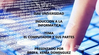 ISAE UNIVERSIDAD
INDUCCION A LA
INFORMATICA
TEMA
EL COMPUTADOR Y SUS PARTES
PRESENTADO POR
PROFA. XENIA DOMINGUEZ
 