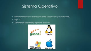 Sistema Operativo
 Permite la relación e interacción entre un Software y un Hardware.
 Sigla SO
 Administrar, coordinar y organizar archivos.
 