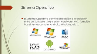 Sistema Operativo
 El Sistema Operativo permite la relación e interacción
entre un Software (SW) y en un Hardware(HW). También
hay sistemas como el Android, Windows, etc…
 