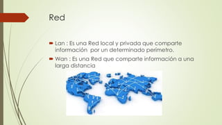Red
 Lan : Es una Red local y privada que comparte
información por un determinado perímetro.
 Wan : Es una Red que comparte información a una
larga distancia
 
