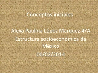 Conceptos iniciales
Alexa Paulina López Márquez 4ºA
Estructura socioeconómica de
México
06/02/2014

 