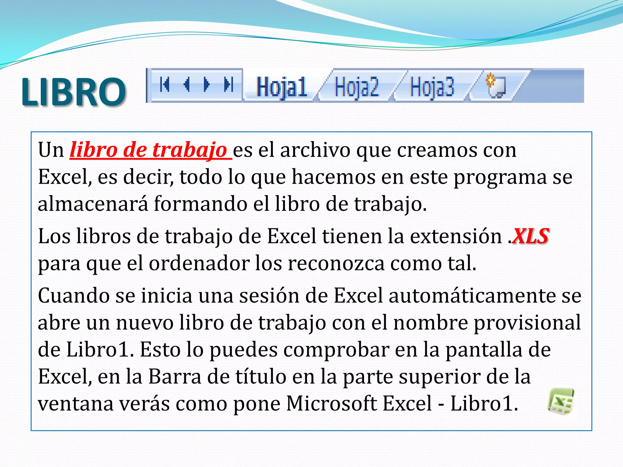 LIBRO
Un libro de trabajo es el archivo que creamos con
Excel, es decir, todo lo que hacemos en este programa se
almacenará formando el libro de trabajo.
Los libros de trabajo de Excel tienen la extensión .XLS
para que el ordenador los reconozca como tal.
Cuando se inicia una sesión de Excel automáticamente se
abre un nuevo libro de trabajo con el nombre provisional
de Libro1. Esto lo puedes comprobar en la pantalla de
Excel, en la Barra de título en la parte superior de la
ventana verás como pone Microsoft Excel - Libro1.
 