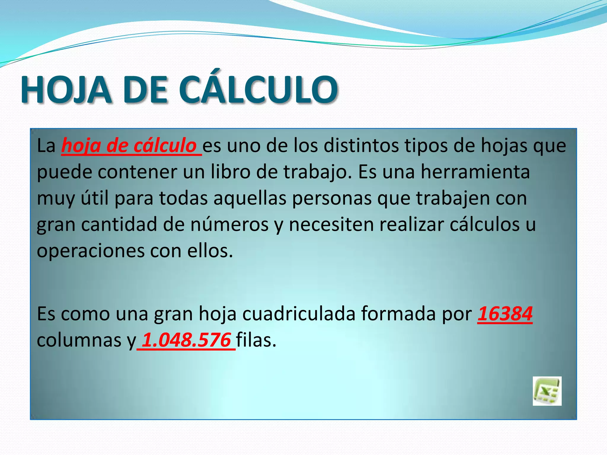 HOJA DE CÁLCULO
La hoja de cálculo es uno de los distintos tipos de hojas que
puede contener un libro de trabajo. Es una herramienta
muy útil para todas aquellas personas que trabajen con
gran cantidad de números y necesiten realizar cálculos u
operaciones con ellos.
Es como una gran hoja cuadriculada formada por 16384
columnas y 1.048.576 filas.
 