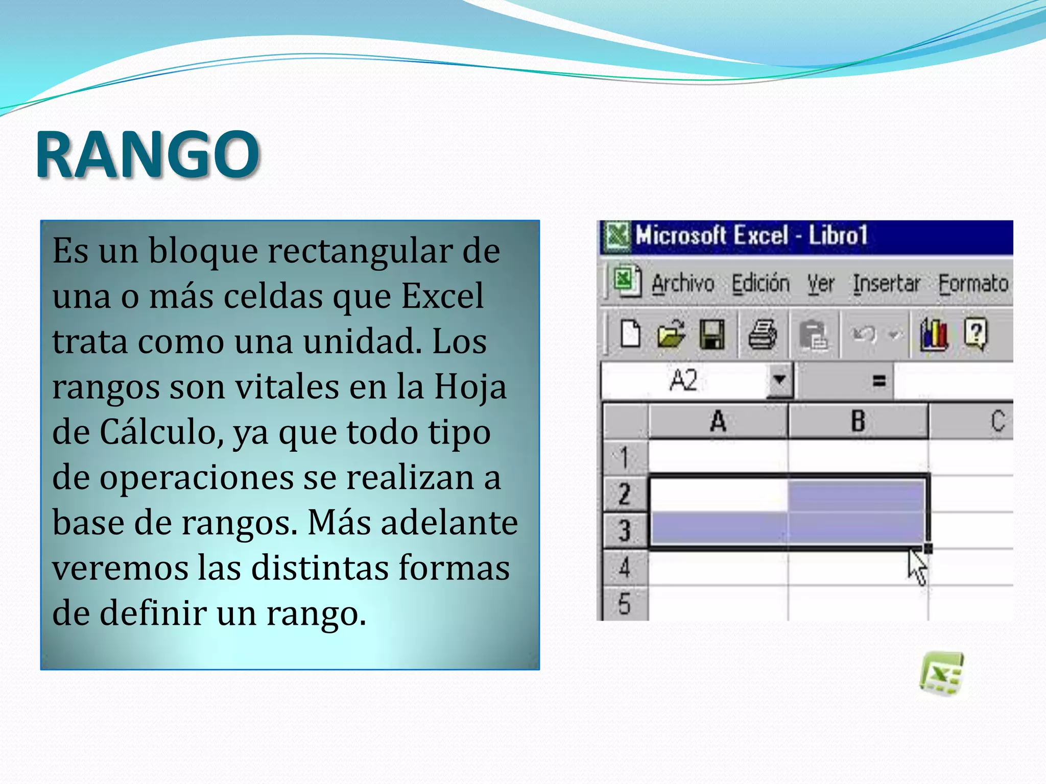 RANGO
Es un bloque rectangular de
una o más celdas que Excel
trata como una unidad. Los
rangos son vitales en la Hoja
de Cálculo, ya que todo tipo
de operaciones se realizan a
base de rangos. Más adelante
veremos las distintas formas
de definir un rango.
 