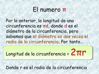 El numero π
Por lo anterior, la longitud de una
circunferencia es πd, donde d es el
diámetro de la circunferencia, pero
sabemos que el diámetro es dos veces el
radio de la circunferencia. Por tanto…
Longitud de la circunferencia = 2πr
Donde r es el radio de la circunferencia
 
