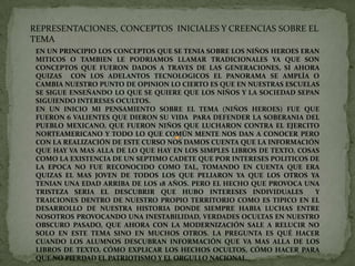 REPRESENTACIONES, CONCEPTOS  INICIALES Y CREENCIAS SOBRE EL TEMA EN UN PRINCIPIO LOS CONCEPTOS QUE SE TENIA SOBRE LOS NIÑOS HEROES ERAN MITICOS O TAMBIEN LE PODRIAMOS LLAMAR TRADICIONALES YA QUE SON CONCEPTOS QUE FUERON DADOS A TRAVES DE LAS GENERACIONES, SI AHORA QUIZAS  CON LOS ADELANTOS TECNOLOGICOS EL PANORAMA SE AMPLÍA O CAMBIA NUESTRO PUNTO DE OPINION LO CIERTO ES QUE EN NUESTRAS ESCUELAS SE SIGUE ENSEÑANDO LO QUE SE QUIERE QUE LOS NIÑOS Y LA SOCIEDAD SEPAN SIGUIENDO INTERESES OCULTOS. EN UN INICIO MI PENSAMIENTO SOBRE EL TEMA (NIÑOS HEROES) FUE QUE FUERON 6 VALIENTES QUE DIERON SU VIDA  PARA DEFENDER LA SOBERANIA DEL PUEBLO MEXICANO, QUE FUERON NIÑOS QUE LUCHARON CONTRA EL EJERCITO NORTEAMERICANO Y TODO LO QUE COMÚN MENTE NOS DAN A CONOCER PERO CON LA REALIZACIÓN DE ESTE CURSO NOS DAMOS CUENTA QUE LA INFORMACIÓN QUE HAY VA MAS ALLA DE LO QUE HAY EN LOS SIMPLES LIBROS DE TEXTO, COSAS COMO LA EXISTENCIA DE UN SEPTIMO CADETE QUE POR INTERESES POLITICOS DE LA EPOCA NO FUE RECONOCIDO COMO TAL, TOMANDO EN CUENTA QUE ERA QUIZAS EL MAS JOVEN DE TODOS LOS QUE PELIARON YA QUE LOS OTROS YA TENIAN UNA EDAD ARRIBA DE LOS 18 AÑOS. PERO EL HECHO QUE PROVOCA UNA TRISTEZA SERIA EL DESCUBRIR QUE HUBO INTERESES INDIVIDUALES  Y TRAICIONES DENTRO DE NUESTRO PROPIO TERRITORIO COMO ES TIPICO EN EL DESARROLLO DE NUESTRA HISTORIA DONDE SIEMPRE HABIA LUCHAS ENTRE NOSOTROS PROVOCANDO UNA INESTABILIDAD, VERDADES OCULTAS EN NUESTRO OBSCURO PASADO, QUE AHORA CON LA MODERNIZACIÓN SALE A RELUCIR NO SOLO EN ESTE TEMA SINO EN MUCHOS OTROS. LA PREGUNTA ES QUÉ HACER CUANDO LOS ALUMNOS DESCUBRAN INFORMACIÓN QUE VA MAS ALLA DE LOS LIBROS DE TEXTO, CÓMO EXPLICAR LOS HECHOS OCULTOS, CÓMO HACER PARA QUE NO PIERDAD EL PATRIOTISMO Y EL ORGULLO NACIONAL. 