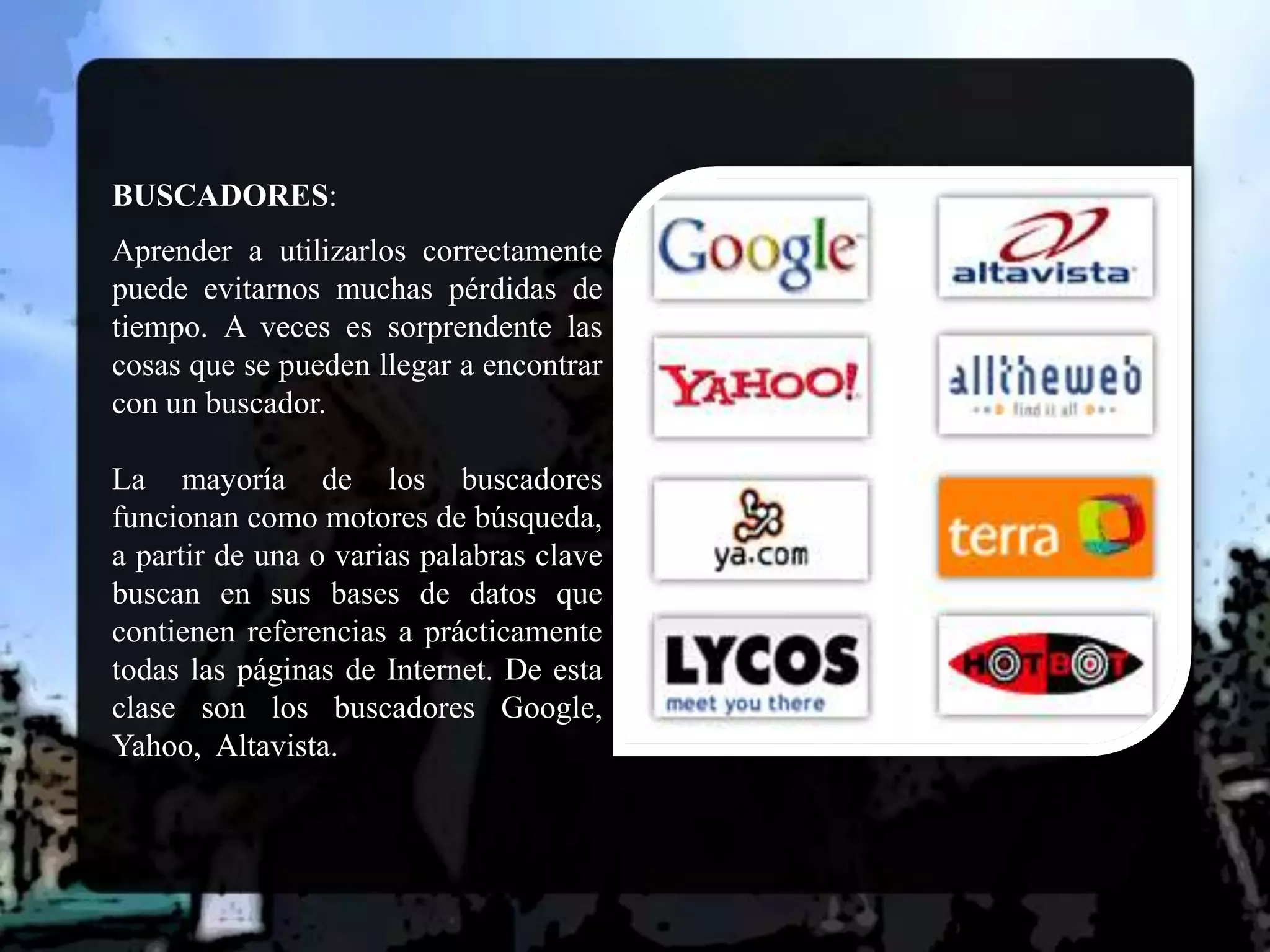 BUSCADORES:  Aprender a utilizarlos correctamente puede evitarnos muchas pérdidas de tiempo. A veces es sorprendente las cosas que se pueden llegar a encontrar con un buscador. La mayoría de los buscadores funcionan como motores de búsqueda, a partir de una o varias palabras clave buscan en sus bases de datos que contienen referencias a prácticamente todas las páginas de Internet. De esta clase son los buscadores Google, Yahoo,  Altavista.