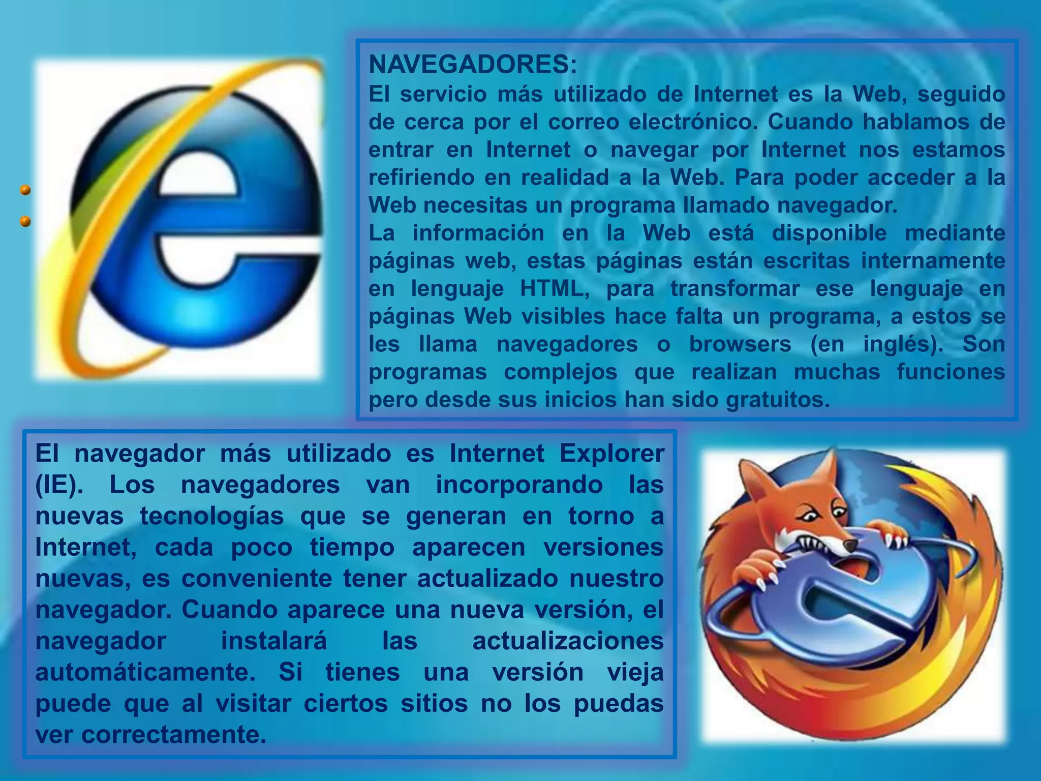 NAVEGADORES:El servicio más utilizado de Internet es la Web, seguido de cerca por el correo electrónico. Cuando hablamos de entrar en Internet o navegar por Internet nos estamos refiriendo en realidad a la Web. Para poder acceder a la Web necesitas un programa llamado navegador.La información en la Web está disponible mediante páginas web, estas páginas están escritas internamente en lenguaje HTML, para transformar ese lenguaje en páginas Web visibles hace falta un programa, a estos se les llama navegadores o browsers (en inglés). Son programas complejos que realizan muchas funciones pero desde sus inicios han sido gratuitos. El navegador más utilizado es Internet Explorer (IE). Los navegadores van incorporando las nuevas tecnologías que se generan en torno a Internet, cada poco tiempo aparecen versiones nuevas, es conveniente tener actualizado nuestro navegador. Cuando aparece una nueva versión, el navegador instalará las actualizaciones automáticamente. Si tienes una versión vieja puede que al visitar ciertos sitios no los puedas ver correctamente. 